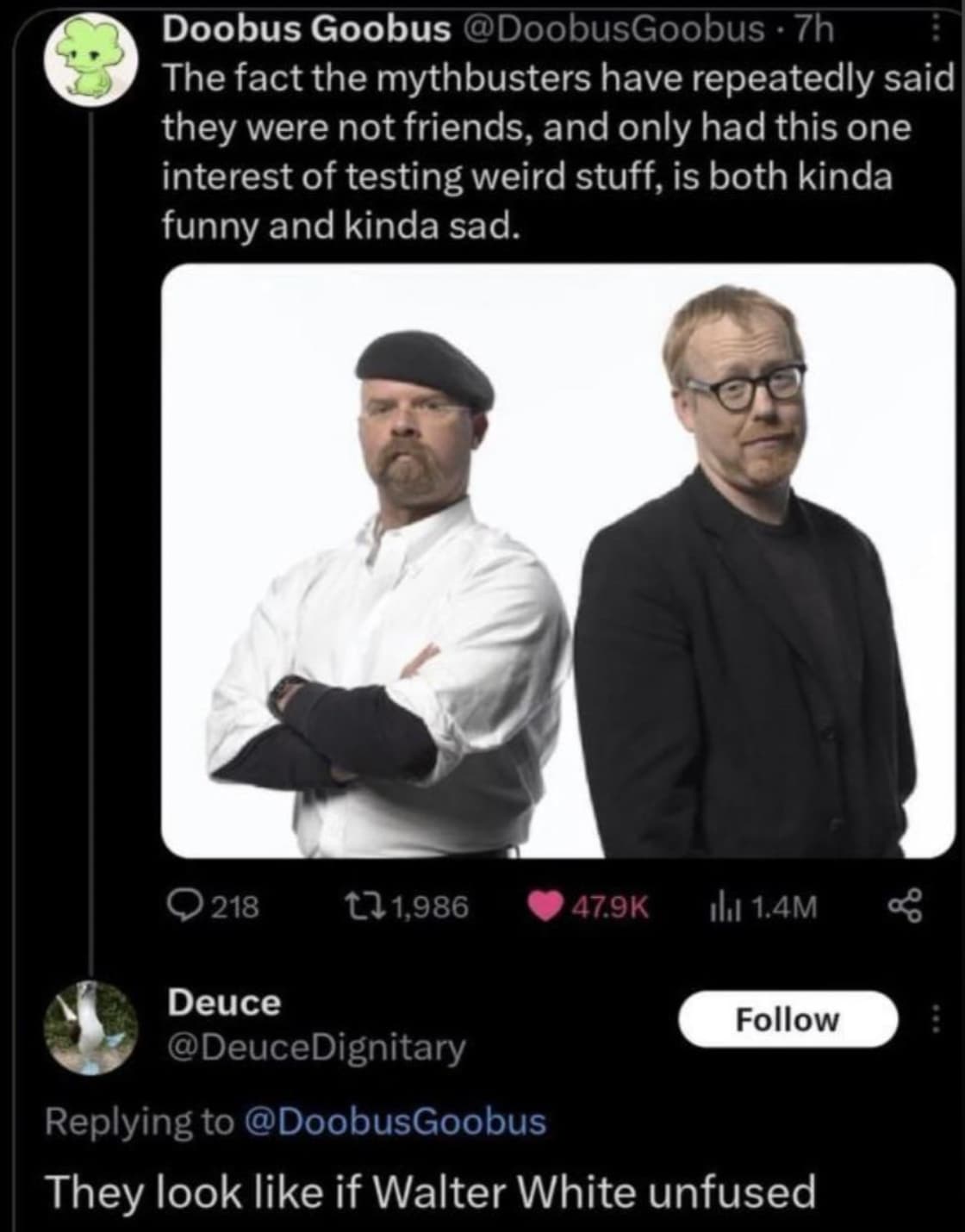 mythbusters memes - Doobus Goobus .7h The fact the mythbusters have repeatedly said they were not friends, and only had this one interest of testing weird stuff, is both kinda funny and kinda sad. 218 1,986 ilu 1.4M Deuce They look if Walter White unfused